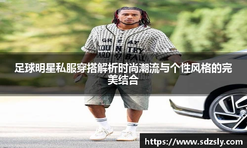 足球明星私服穿搭解析时尚潮流与个性风格的完美结合